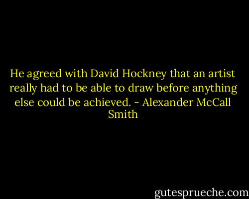 He agreed with David Hockney that an artist really had to be able to draw before anything else could be achieved. - Alexander McCall Smith