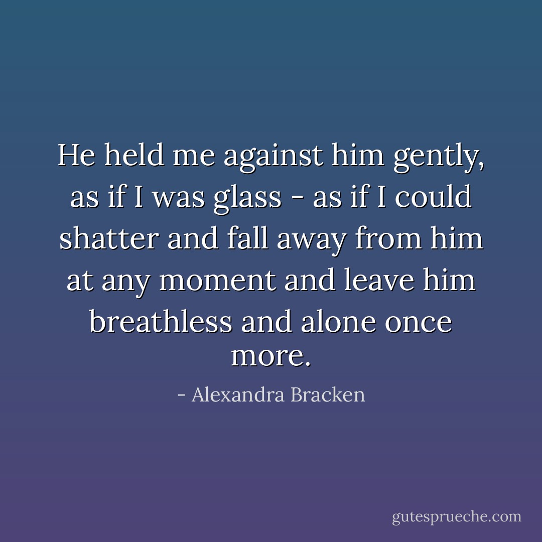 He held me against him gently, as if I was glass - as if I could shatter and fall away from him at any moment and leave him breathless and alone once more. - Alexandra Bracken