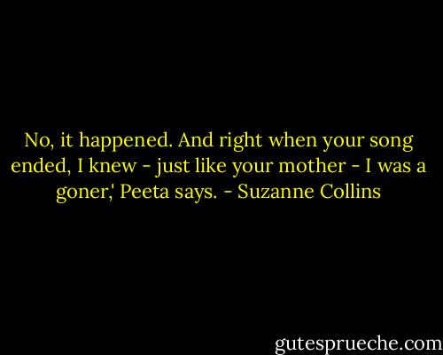 No, it happened. And right when your song ended, I knew - just like your mother - I was a goner,' Peeta says. - Suzanne Collins
