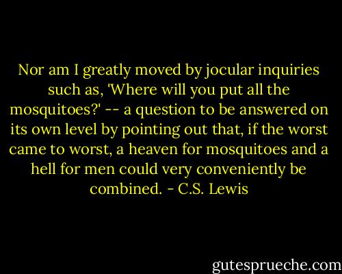 Nor am I greatly moved by jocular inquiries such as, 'Where will you put all the mosquitoes?' -- a question to be answered on its own level by pointing out that, if the worst came to worst, a heaven for mosquitoes and a hell for men could very conveniently be combined. - C.S. Lewis