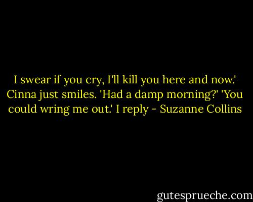 I swear if you cry, I'll kill you here and now.'<br />Cinna just smiles. 'Had a damp morning?'<br />'You could wring me out.' I reply - Suzanne Collins