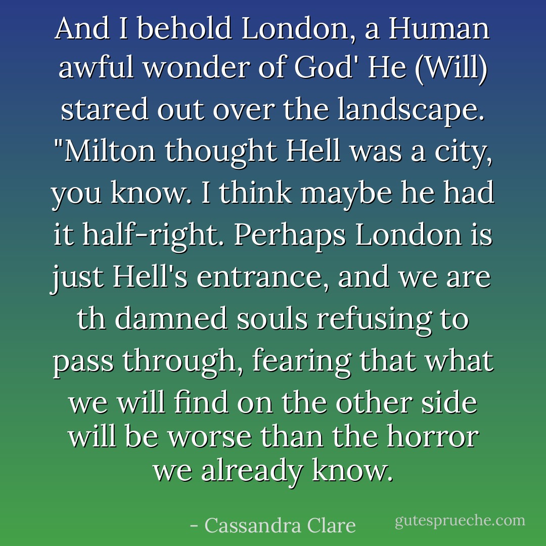 And I behold London, a Human awful wonder of God' He (Will) stared out over the landscape. "Milton thought Hell was a city, you know. I think maybe he had it half-right. Perhaps London is just Hell's entrance, and we are th damned souls refusing to pass through, fearing that what we will find on the other side will be worse than the horror we already know. - Cassandra Clare