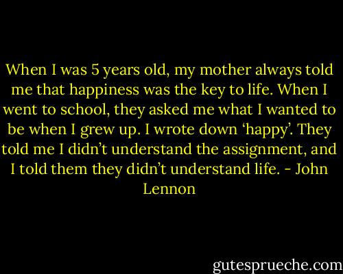 When I was 5 years old, my mother always told me that happiness was the key to life. When I went to school, they asked me what I wanted to be when I grew up. I wrote down ‘happy’. They told me I didn’t understand the assignment, and I told them they didn’t understand life. - John Lennon
