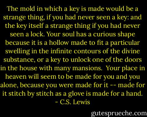 The mold in which a key is made would be a strange thing, if you had never seen a key: and the key itself a strange thing if you had never seen a lock. Your soul has a curious shape because it is a hollow made to fit a particular swelling in the infinite contours of the divine substance, or a key to unlock one of the doors in the house with many mansions.<br /><br />Your place in heaven will seem to be made for you and you alone, because you were made for it -- made for it stitch by stitch as a glove is made for a hand. - C.S. Lewis