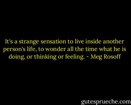 It's a strange sensation to live inside another person's life, to wonder all the time what he is doing, or thinking or feeling. - Meg Rosoff