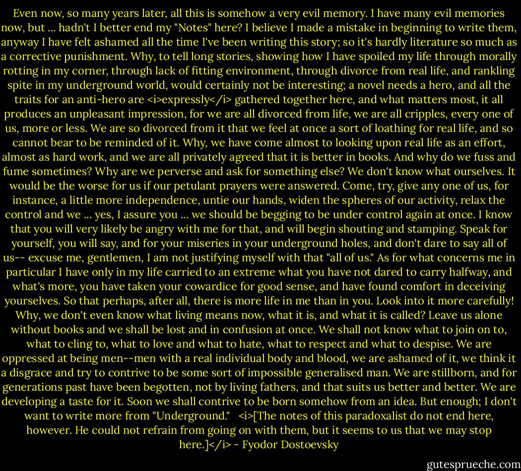 Even now, so many years later, all this is somehow a very evil memory. I have many evil memories now, but ... hadn't I better end my "Notes" here? I believe I made a mistake in beginning to write them, anyway I have felt ashamed all the time I've been writing this story; so it's hardly literature so much as a corrective punishment. Why, to tell long stories, showing how I have spoiled my life through morally rotting in my corner, through lack of fitting environment, through divorce from real life, and rankling spite in my underground world, would certainly not be interesting; a novel needs a hero, and all the traits for an anti-hero are <i>expressly</i> gathered together here, and what matters most, it all produces an unpleasant impression, for we are all divorced from life, we are all cripples, every one of us, more or less. We are so divorced from it that we feel at once a sort of loathing for real life, and so cannot bear to be reminded of it. Why, we have come almost to looking upon real life as an effort, almost as hard work, and we are all privately agreed that it is better in books. And why do we fuss and fume sometimes? Why are we perverse and ask for something else? We don't know what ourselves. It would be the worse for us if our petulant prayers were answered. Come, try, give any one of us, for instance, a little more independence, untie our hands, widen the spheres of our activity, relax the control and we ... yes, I assure you ... we should be begging to be under control again at once. I know that you will very likely be angry with me for that, and will begin shouting and stamping. Speak for yourself, you will say, and for your miseries in your underground holes, and don't dare to say all of us-- excuse me, gentlemen, I am not justifying myself with that "all of us." As for what concerns me in particular I have only in my life carried to an extreme what you have not dared to carry halfway, and what's more, you have taken your cowardice for good sense, and have found comfort in deceiving yourselves. So that perhaps, after all, there is more life in me than in you. Look into it more carefully! Why, we don't even know what living means now, what it is, and what it is called? Leave us alone without books and we shall be lost and in confusion at once. We shall not know what to join on to, what to cling to, what to love and what to hate, what to respect and what to despise. We are oppressed at being men--men with a real individual body and blood, we are ashamed of it, we think it a disgrace and try to contrive to be some sort of impossible generalised man. We are stillborn, and for generations past have been begotten, not by living fathers, and that suits us better and better. We are developing a taste for it. Soon we shall contrive to be born somehow from an idea. But enough; I don't want to write more from "Underground."<br /><br /><br /><i>[The notes of this paradoxalist do not end here, however. He could not<br />refrain from going on with them, but it seems to us that we may stop<br />here.]</i> - Fyodor Dostoevsky
