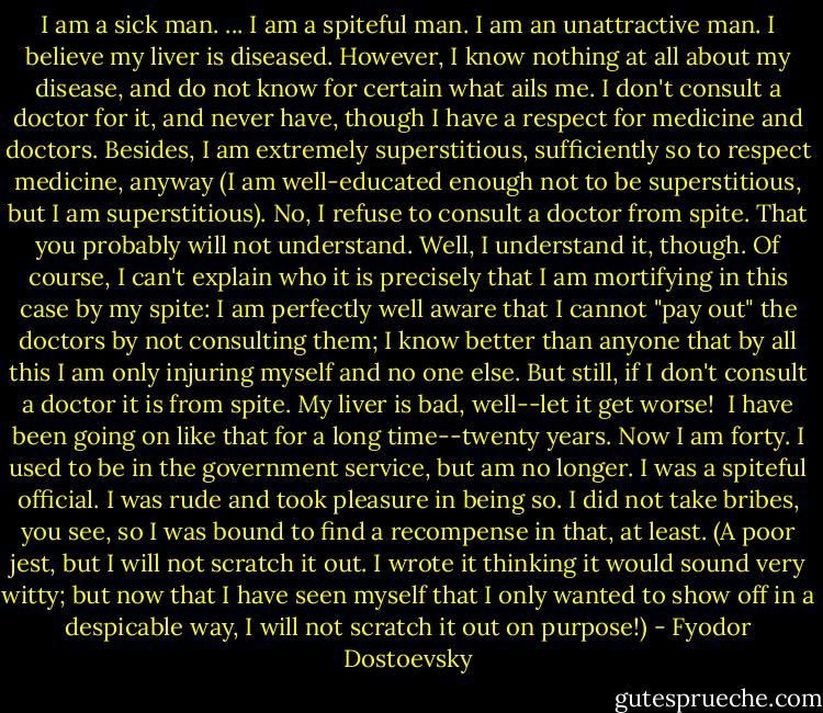 I am a sick man. ... I am a spiteful man. I am an unattractive man. I believe my liver is diseased. However, I know nothing at all about my disease, and do not know for certain what ails me. I don't consult a doctor for it, and never have, though I have a respect for medicine and doctors. Besides, I am extremely superstitious, sufficiently so to respect medicine, anyway (I am well-educated enough not to be superstitious, but I am superstitious). No, I refuse to consult a doctor from spite. That you probably will not understand. Well, I understand it, though. Of course, I can't explain who it is precisely that I am mortifying in this case by my spite: I am perfectly well aware that I cannot "pay out" the doctors by not consulting them; I know better than anyone that by all this I am only injuring myself and no one else. But still, if I don't consult a doctor it is from spite. My liver is bad, well--let it get worse!<br /><br />I have been going on like that for a long time--twenty years. Now I am forty. I used to be in the government service, but am no longer. I was a spiteful official. I was rude and took pleasure in being so. I did not take bribes, you see, so I was bound to find a recompense in that, at least. (A poor jest, but I will not scratch it out. I wrote it thinking it would sound very witty; but now that I have seen myself that I only wanted to show off in a despicable way, I will not scratch it out on purpose!) - Fyodor Dostoevsky