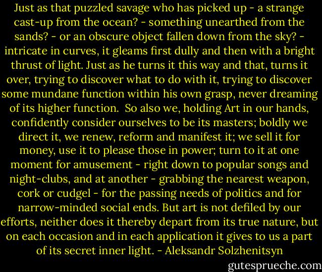 Just as that puzzled savage who has picked up - a strange cast-up from the ocean? - something unearthed from the sands? - or an obscure object fallen down from the sky? - intricate in curves, it gleams first dully and then with a bright thrust of light. Just as he turns it this way and that, turns it over, trying to discover what to do with it, trying to discover some mundane function within his own grasp, never dreaming of its higher function.<br /><br />So also we, holding Art in our hands, confidently consider ourselves to be its masters; boldly we direct it, we renew, reform and manifest it; we sell it for money, use it to please those in power; turn to it at one moment for amusement - right down to popular songs and night-clubs, and at another - grabbing the nearest weapon, cork or cudgel - for the passing needs of politics and for narrow-minded social ends. But art is not defiled by our efforts, neither does it thereby depart from its true nature, but on each occasion and in each application it gives to us a part of its secret inner light. - Aleksandr Solzhenitsyn