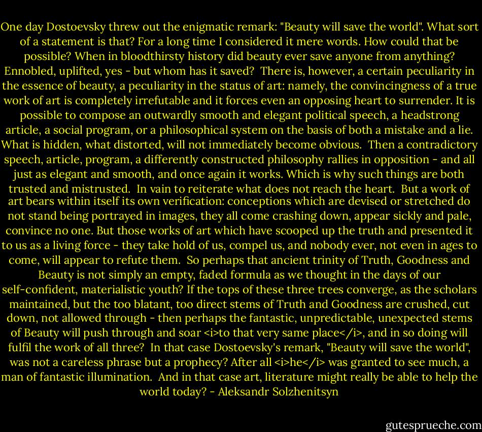 One day Dostoevsky threw out the enigmatic remark: "Beauty will save the world". What sort of a statement is that? For a long time I considered it mere words. How could that be possible? When in bloodthirsty history did beauty ever save anyone from anything? Ennobled, uplifted, yes - but whom has it saved?<br /><br />There is, however, a certain peculiarity in the essence of beauty, a peculiarity in the status of art: namely, the convincingness of a true work of art is completely irrefutable and it forces even an opposing heart to surrender. It is possible to compose an outwardly smooth and elegant political speech, a headstrong article, a social program, or a philosophical system on the basis of both a mistake and a lie. What is hidden, what distorted, will not immediately become obvious.<br /><br />Then a contradictory speech, article, program, a differently constructed philosophy rallies in opposition - and all just as elegant and smooth, and once again it works. Which is why such things are both trusted and mistrusted.<br /><br />In vain to reiterate what does not reach the heart.<br /><br />But a work of art bears within itself its own verification: conceptions which are devised or stretched do not stand being portrayed in images, they all come crashing down, appear sickly and pale, convince no one. But those works of art which have scooped up the truth and presented it to us as a living force - they take hold of us, compel us, and nobody ever, not even in ages to come, will appear to refute them.<br /><br />So perhaps that ancient trinity of Truth, Goodness and Beauty is not simply an empty, faded formula as we thought in the days of our self-confident, materialistic youth? If the tops of these three trees converge, as the scholars maintained, but the too blatant, too direct stems of Truth and Goodness are crushed, cut down, not allowed through - then perhaps the fantastic, unpredictable, unexpected stems of Beauty will push through and soar <i>to that very same place</i>, and in so doing will fulfil the work of all three?<br /><br />In that case Dostoevsky's remark, "Beauty will save the world", was not a careless phrase but a prophecy? After all <i>he</i> was granted to see much, a man of fantastic illumination.<br /><br />And in that case art, literature might really be able to help the world today? - Aleksandr Solzhenitsyn
