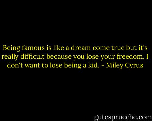 Being famous is like a dream come true but it's really difficult because you lose your freedom. I don't want to lose being a kid. - Miley Cyrus