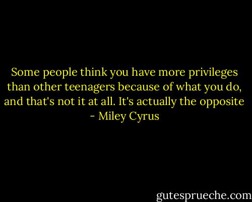 Some people think you have more privileges than other teenagers because of what you do, and that's not it at all. It's actually the opposite - Miley Cyrus