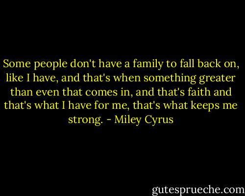 Some people don't have a family to fall back on, like I have, and that's when something greater than even that comes in, and that's faith and that's what I have for me, that's what keeps me strong. - Miley Cyrus
