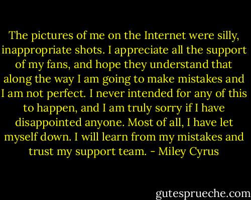 The pictures of me on the Internet were silly, inappropriate shots. I appreciate all the support of my fans, and hope they understand that along the way I am going to make mistakes and I am not perfect. I never intended for any of this to happen, and I am truly sorry if I have disappointed anyone. Most of all, I have let myself down. I will learn from my mistakes and trust my support team. - Miley Cyrus