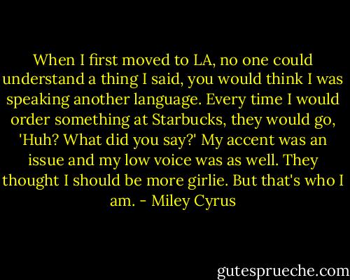 When I first moved to LA, no one could understand a thing I said, you would think I was speaking another language. Every time I would order something at Starbucks, they would go, 'Huh? What did you say?' My accent was an issue and my low voice was as well. They thought I should be more girlie. But that's who I am. - Miley Cyrus