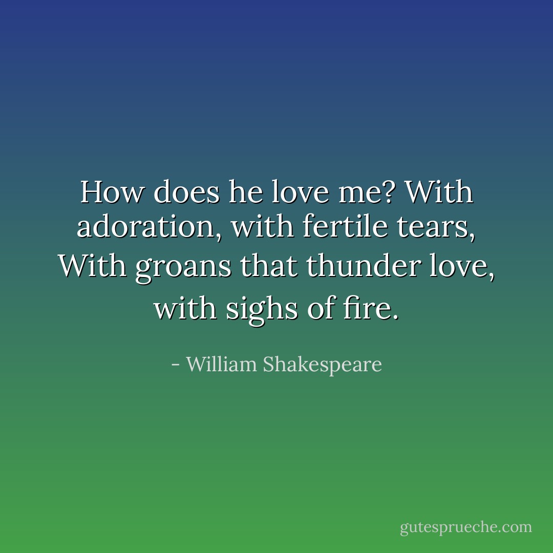How does he love me?<br />With adoration, with fertile tears,<br />With groans that thunder love, with sighs of fire. - William Shakespeare