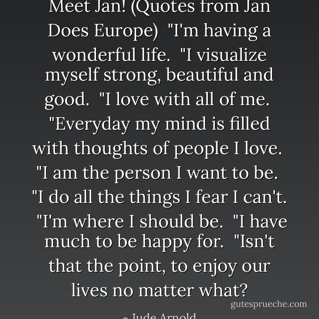 Meet Jan! (Quotes from Jan Does Europe)<br /><br />"I'm having a wonderful life.<br /><br />"I visualize myself strong, beautiful and good.<br /><br />"I love with all of me.<br /><br />"Everyday my mind is filled with thoughts of people I love.<br /><br />"I am the person I want to be.<br /><br />"I do all the things I fear I can't.<br /><br />"I'm where I should be.<br /><br />"I have much to be happy for.<br /><br />"Isn't that the point, to enjoy our lives no matter what? - Jude Arnold