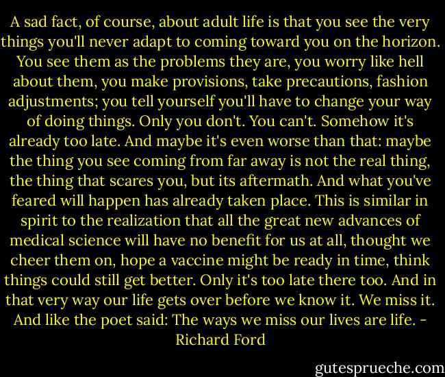 A sad fact, of course, about adult life is that you see the very things you'll never adapt to coming toward you on the horizon. You see them as the problems they are, you worry like hell about them, you make provisions, take precautions, fashion adjustments; you tell yourself you'll have to change your way of doing things. Only you don't. You can't. Somehow it's already too late. And maybe it's even worse than that: maybe the thing you see coming from far away is not the real thing, the thing that scares you, but its aftermath. And what you've feared will happen has already taken place. This is similar in spirit to the realization that all the great new advances of medical science will have no benefit for us at all, thought we cheer them on, hope a vaccine might be ready in time, think things could still get better. Only it's too late there too. And in that very way our life gets over before we know it. We miss it. And like the poet said: The ways we miss our lives are life. - Richard Ford
