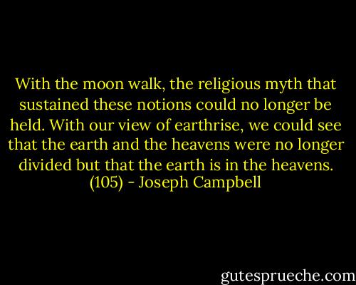 With the moon walk, the religious myth that sustained these notions could no longer be held. With our view of earthrise, we could see that the earth and the heavens were no longer divided but that the earth is in the heavens. (105) - Joseph Campbell