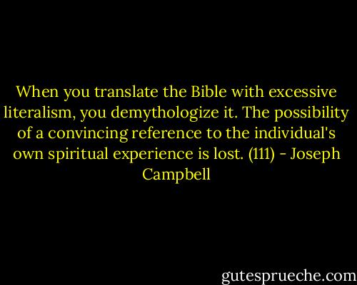 When you translate the Bible with excessive literalism, you demythologize it. The possibility of a convincing reference to the individual's own spiritual experience is lost. (111) - Joseph Campbell