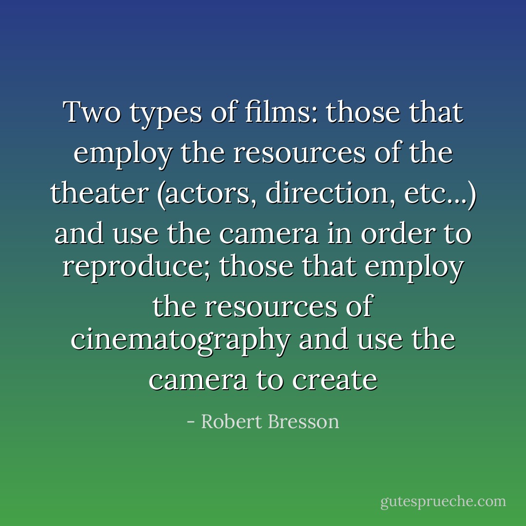 Two types of films: those that employ the resources of the theater (actors, direction, etc...) and use the camera in order to reproduce; those that employ the resources of cinematography and use the camera to create - Robert Bresson