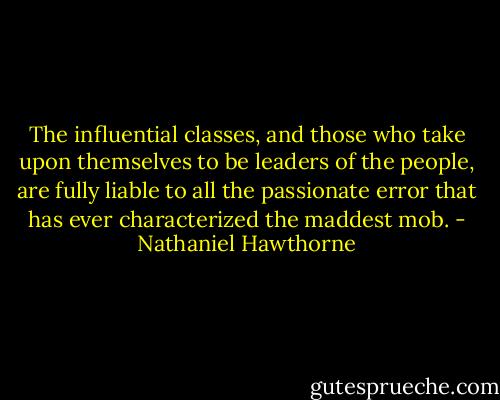 The influential classes, and those who take upon themselves to be leaders of the people, are fully liable to all the passionate error that has ever characterized the maddest mob. - Nathaniel Hawthorne