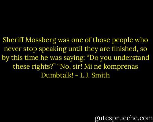 Sheriff Mossberg was one of those people who never stop speaking until<br />they are finished, so by this time he was saying: “Do you understand<br />these rights?”<br />“No, sir! Mi ne komprenas Dumbtalk! - L.J. Smith