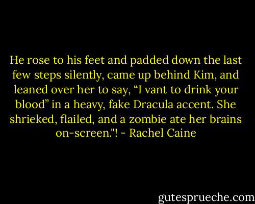 He rose to his feet and padded down the last few steps silently, came up behind Kim, and leaned over her to say, “I vant to drink your blood” in a heavy, fake Dracula accent. She shrieked, flailed, and a zombie ate her brains on-screen."! - Rachel Caine
