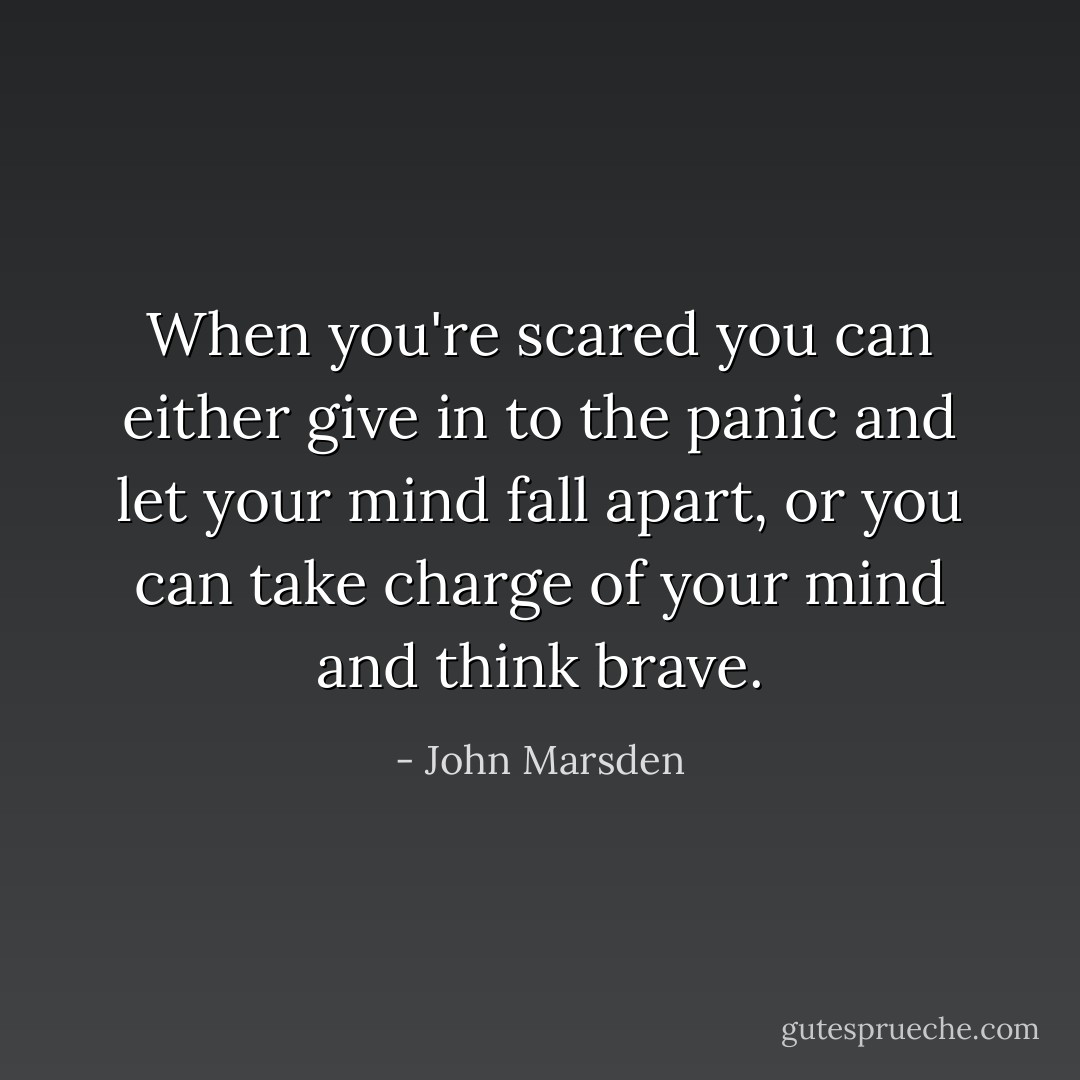 When you're scared you can either give in to the panic and let your mind fall apart, or you can take charge of your mind and think brave. - John Marsden