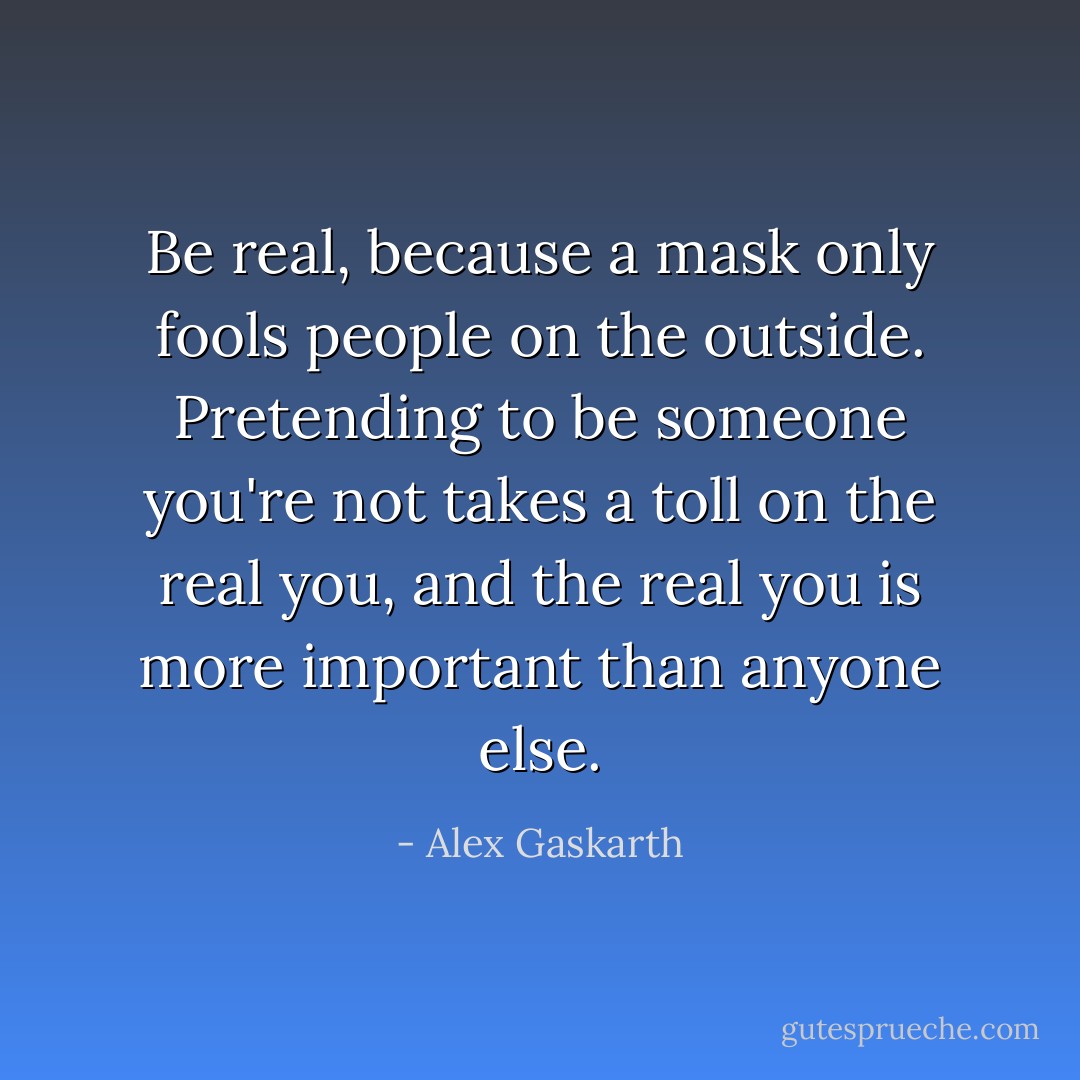 Be real, because a mask only fools people on the outside. Pretending to be someone you're not takes a toll on the real you, and the real you is more important than anyone else. - Alex Gaskarth