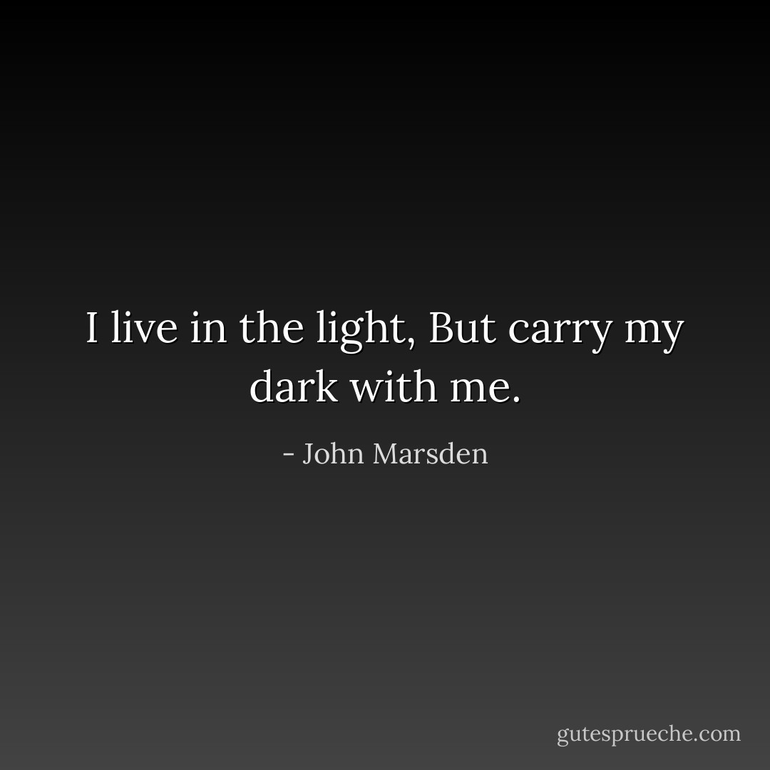 I live in the light,<br />But carry my dark with me. - John Marsden