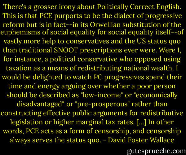 There's a grosser irony about Politically Correct English. This is that PCE purports to be the dialect of progressive reform but is in fact--in its Orwellian substitution of the euphemisms of social equality for social equality itself--of vastly more help to conservatives and the US status quo than traditional SNOOT prescriptions ever were. Were I, for instance, a political conservative who opposed using taxation as a means of redistributing national wealth, I would be delighted to watch PC progressives spend their time and energy arguing over whether a poor person should be described as "low-income" or "economically disadvantaged" or "pre-prosperous" rather than constructing effective public arguments for redistributive legislation or higher marginal tax rates. [...] In other words, PCE acts as a form of censorship, and censorship always serves the status quo. - David Foster Wallace