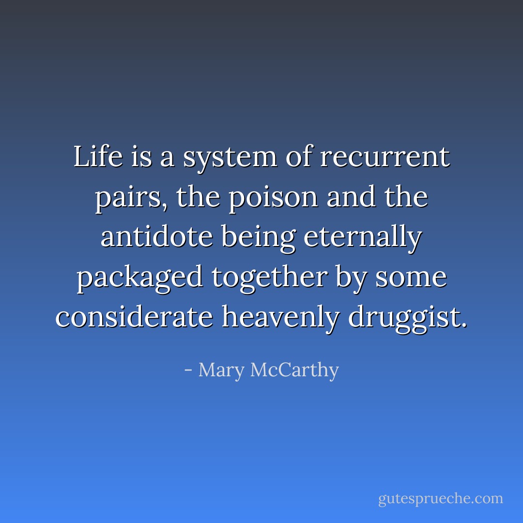 Life is a system of recurrent pairs, the poison and the antidote being eternally packaged together by some considerate heavenly druggist. - Mary McCarthy