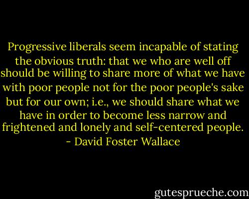 Progressive liberals seem incapable of stating the obvious truth: that we who are well off should be willing to share more of what we have with poor people not for the poor people's sake but for our own; i.e., we should share what we have in order to become less narrow and frightened and lonely and self-centered people. - David Foster Wallace