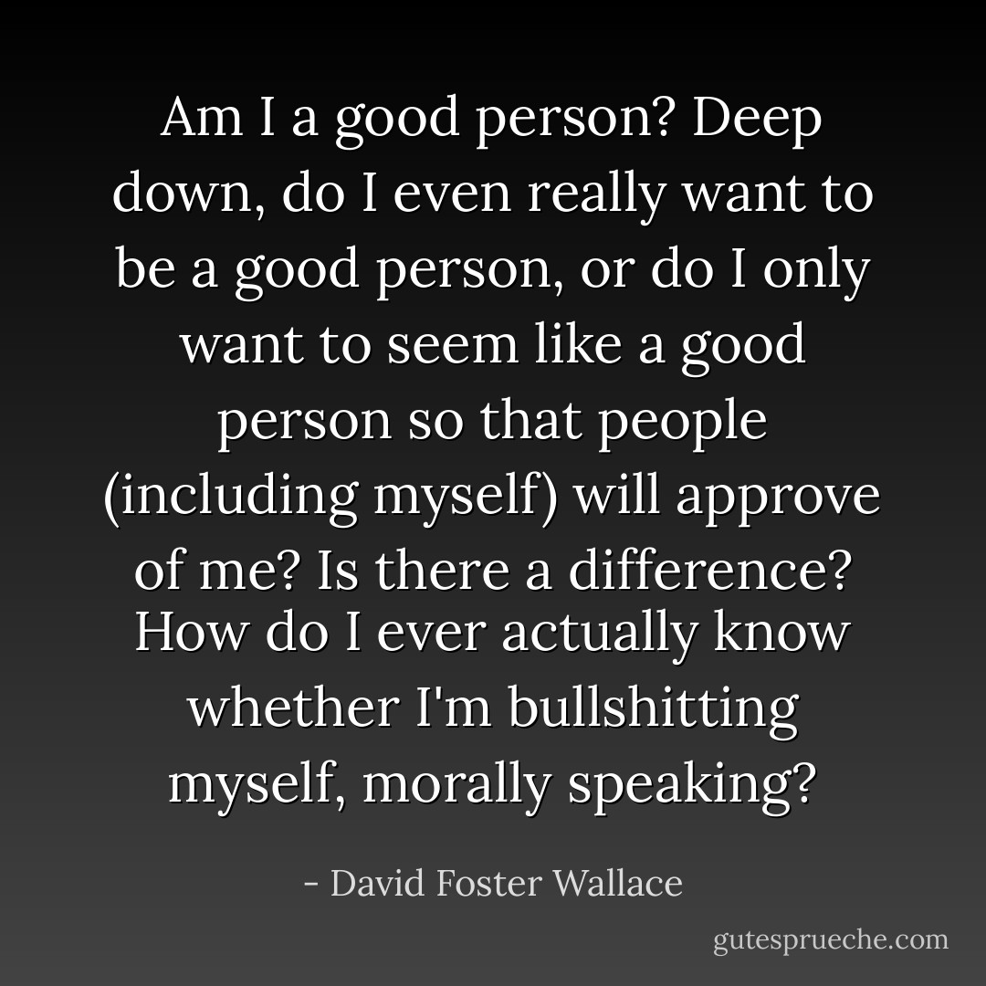 Am I a good person? Deep down, do I even really want to be a good person, or do I only want to seem like a good person so that people (including myself) will approve of me? Is there a difference? How do I ever actually know whether I'm bullshitting myself, morally speaking? - David Foster Wallace