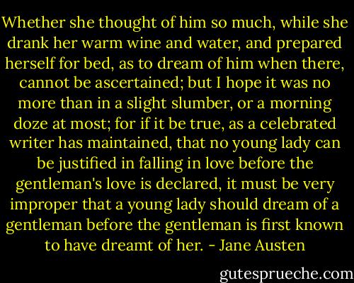 Whether she thought of him so much, while she drank her warm wine and water, and prepared herself for bed, as to dream of him when there, cannot be ascertained; but I hope it was no more than in a slight slumber, or a morning doze at most; for if it be true, as a celebrated writer has maintained, that no young lady can be justified in falling in love before the gentleman's love is declared, it must be very improper that a young lady should dream of a gentleman before the gentleman is first known to have dreamt of her. - Jane Austen