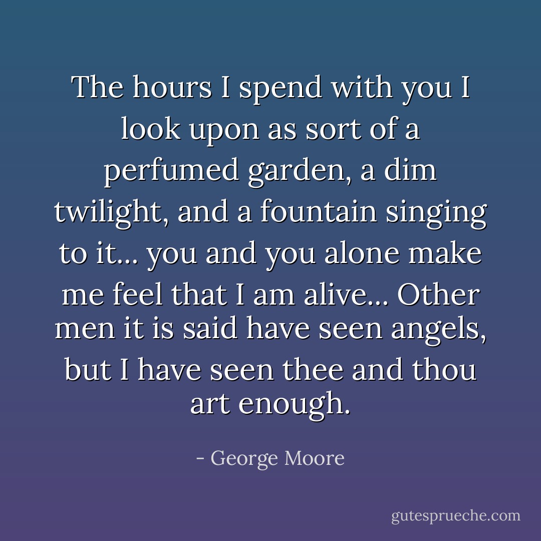 The hours I spend with you I look upon as sort of a perfumed garden, a dim twilight, and a fountain singing to it... you and you alone make me feel that I am alive... Other men it is said have seen angels, but I have seen thee and thou art enough. - George Moore