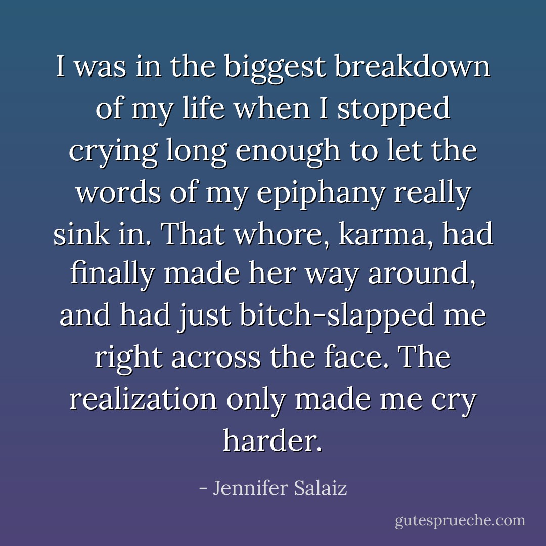 I was in the biggest breakdown of my life when I stopped crying long enough to let the words of my epiphany really sink in. That whore, karma, had finally made her way around, and had just bitch-slapped me right across the face. The realization only made me cry harder. - Jennifer Salaiz