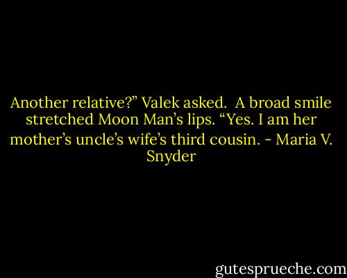 Another relative?” Valek asked.<br /><br />A broad smile stretched Moon Man’s lips. “Yes. I am her mother’s uncle’s wife’s third cousin. - Maria V. Snyder