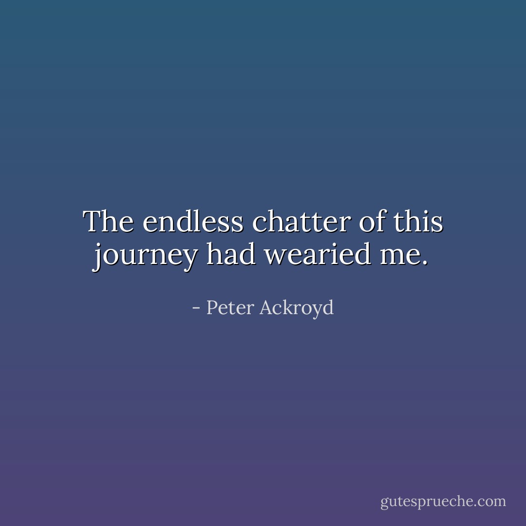 The endless chatter of this journey had wearied me. - Peter Ackroyd