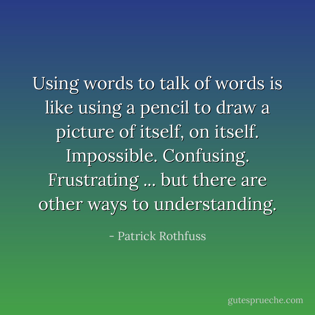 Using words to talk of words is like using a pencil to draw a picture of itself, on itself. Impossible. Confusing. Frustrating ... but there are other ways to understanding. - Patrick Rothfuss