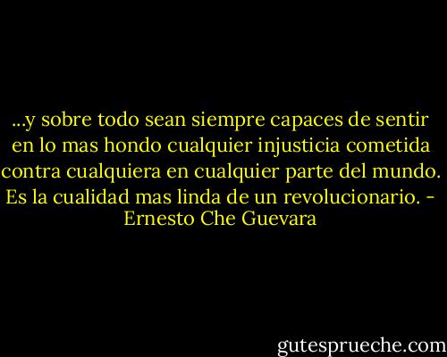 ...y sobre todo sean siempre capaces de sentir en lo mas hondo cualquier injusticia cometida contra cualquiera en cualquier parte del mundo. Es la cualidad mas linda de un revolucionario. - Ernesto Che Guevara