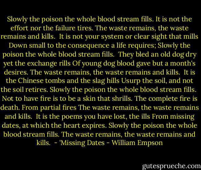 Slowly the poison the whole blood stream fills.<br />It is not the effort nor the failure tires.<br />The waste remains, the waste remains and kills.<br /><br />It is not your system or clear sight that mills<br />Down small to the consequence a life requires;<br />Slowly the poison the whole blood stream fills.<br /><br />They bled an old dog dry yet the exchange rills<br />Of young dog blood gave but a month's desires.<br />The waste remains, the waste remains and kills.<br /><br />It is the Chinese tombs and the slag hills<br />Usurp the soil, and not the soil retires.<br />Slowly the poison the whole blood stream fills.<br /><br />Not to have fire is to be a skin that shrills.<br />The complete fire is death. From partial fires<br />The waste remains, the waste remains and kills.<br /><br />It is the poems you have lost, the ills<br />From missing dates, at which the heart expires.<br />Slowly the poison the whole blood stream fills.<br />The waste remains, the waste remains and kills.<br /><br />- 'Missing Dates - William Empson