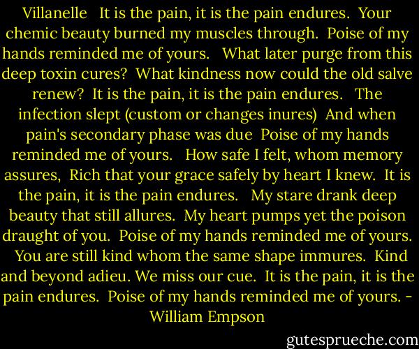 Villanelle<br /><br /> It is the pain, it is the pain endures.<br /> Your chemic beauty burned my muscles through.<br /> Poise of my hands reminded me of yours.<br /><br /> What later purge from this deep toxin cures?<br /> What kindness now could the old salve renew?<br /> It is the pain, it is the pain endures.<br /><br /> The infection slept (custom or changes inures)<br /> And when pain's secondary phase was due<br /> Poise of my hands reminded me of yours.<br /><br /> How safe I felt, whom memory assures,<br /> Rich that your grace safely by heart I knew.<br /> It is the pain, it is the pain endures.<br /><br /> My stare drank deep beauty that still allures.<br /> My heart pumps yet the poison draught of you.<br /> Poise of my hands reminded me of yours.<br /><br /> You are still kind whom the same shape immures.<br /> Kind and beyond adieu. We miss our cue.<br /> It is the pain, it is the pain endures.<br /> Poise of my hands reminded me of yours. - William Empson