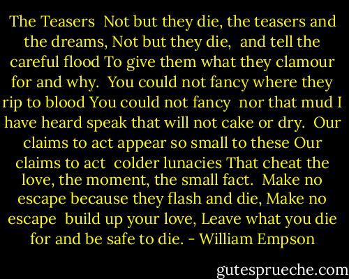 The Teasers<br /><br />Not but they die, the teasers and the dreams,<br />Not but they die,<br /> and tell the careful flood<br />To give them what they clamour for and why.<br /><br />You could not fancy where they rip to blood<br />You could not fancy<br /> nor that mud<br />I have heard speak that will not cake or dry.<br /><br />Our claims to act appear so small to these<br />Our claims to act<br /> colder lunacies<br />That cheat the love, the moment, the small fact.<br /><br />Make no escape because they flash and die,<br />Make no escape<br /> build up your love,<br />Leave what you die for and be safe to die. - William Empson