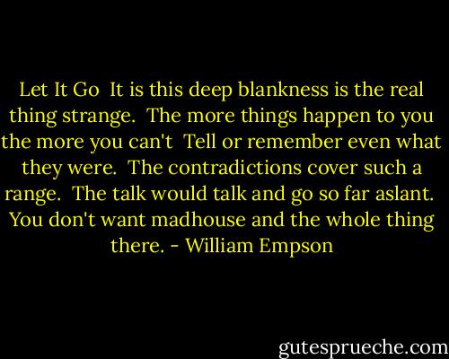 Let It Go<br /><br />It is this deep blankness is the real thing strange.<br /> The more things happen to you the more you can't<br /> Tell or remember even what they were.<br /><br />The contradictions cover such a range.<br /> The talk would talk and go so far aslant.<br /> You don't want madhouse and the whole thing there. - William Empson