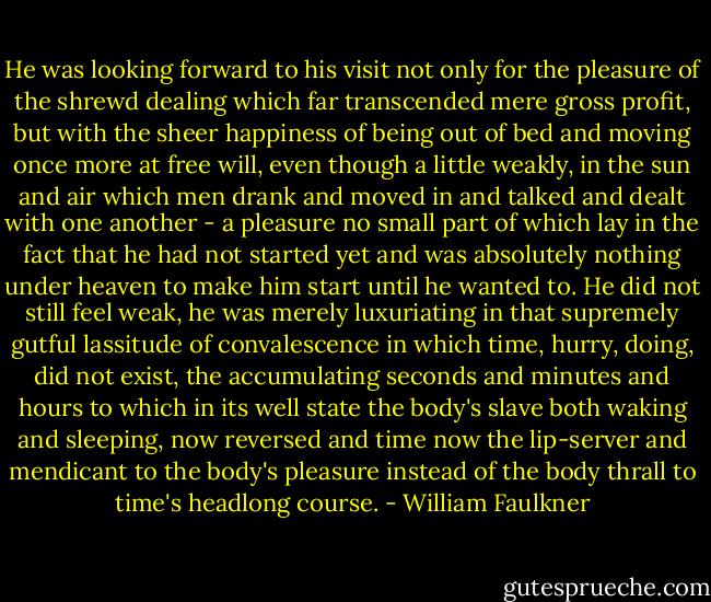He was looking forward to his visit not only for the pleasure of the shrewd dealing which far transcended mere gross profit, but with the sheer happiness of being out of bed and moving once more at free will, even though a little weakly, in the sun and air which men drank and moved in and talked and dealt with one another - a pleasure no small part of which lay in the fact that he had not started yet and was absolutely nothing under heaven to make him start until he wanted to. He did not still feel weak, he was merely luxuriating in that supremely gutful lassitude of convalescence in which time, hurry, doing, did not exist, the accumulating seconds and minutes and hours to which in its well state the body's slave both waking and sleeping, now reversed and time now the lip-server and mendicant to the body's pleasure instead of the body thrall to time's headlong course. - William Faulkner