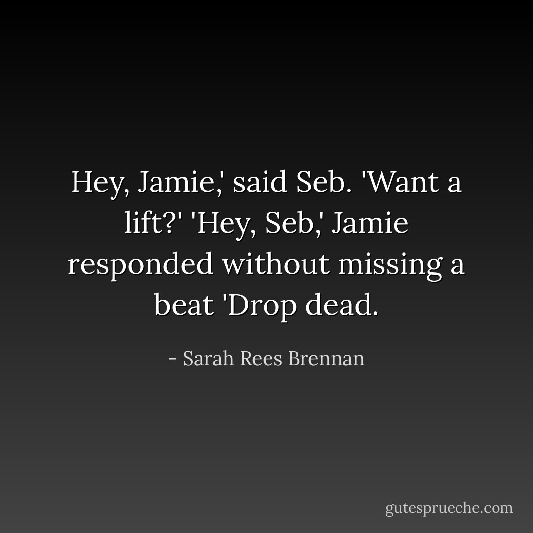 Hey, Jamie,' said Seb. 'Want a lift?'<br />'Hey, Seb,' Jamie responded without missing a beat 'Drop dead. - Sarah Rees Brennan