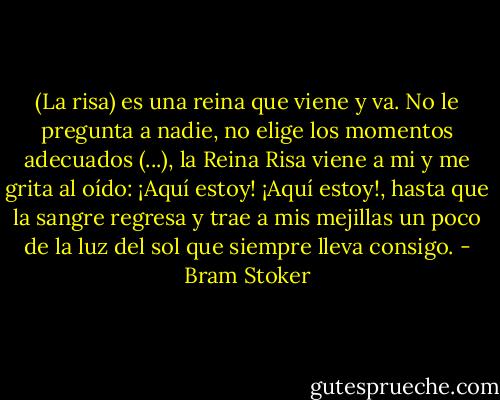 (La risa) es una reina que viene y va. No le pregunta a nadie, no elige los momentos adecuados (...), la Reina Risa viene a mi y me grita al oído: ¡Aquí estoy! ¡Aquí estoy!, hasta que la sangre regresa y trae a mis mejillas un poco de la luz del sol que siempre lleva consigo. - Bram Stoker