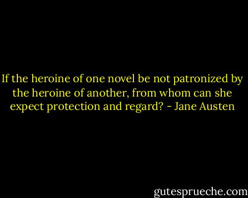 If the heroine of one novel be not patronized by the heroine of another, from whom can she expect protection and regard? - Jane Austen