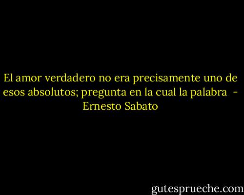 El amor verdadero no era precisamente uno de esos absolutos; pregunta en la cual la palabra  - Ernesto Sabato